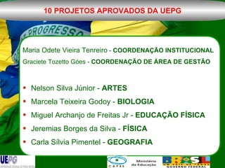 Maria Odete Vieira Tenreiro  -  COORDENAÇÃO INSTITUCIONAL Graciete Tozetto Góes -  COORDENAÇÃO DE ÁREA DE GESTÃO Nelson Silva Júnior -  ARTES Marcela Teixeira Godoy -  BIOLOGIA Miguel Archanjo de Freitas Jr -  EDUCAÇÃO FÍSICA Jeremias Borges da Silva -  FÍSICA Carla Sílvia Pimentel -  GEOGRAFIA 10 PROJETOS APROVADOS DA UEPG 