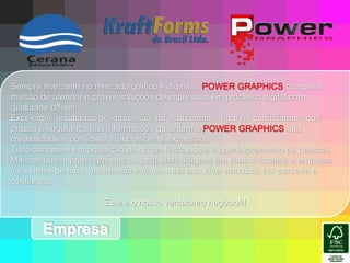 Sempre marcante no mercado gráfico e digital, a POWER GRAPHICS cumpre a missão de atender e prover soluções de impressão em processo digital com qualidade off-set.Excelentes resultados de impressão, de acabamento, rigor no cumprimento dos prazos e segurança nas informações garantem à POWER GRAPHICS alta credibilidade e possibilita sua crescente expansão. Tudo com base em aquisição de novas tecnologias e aperfeiçoamento de pessoal. Mais do que imprimir grandes ou pequenas tiragens em suas unidades, a empresa visa, antes de tudo, um atendimento do mais alto nível traduzido por parceria e confiança.Este é o nosso verdadeiro negócio!!!Empresa