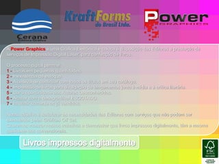 A Power Graphics é uma Gráfica Eletrônica e coloca à disposição das Editoras a prestação de serviços de Impressão Digital Laser, para confecção de livros.O processo digital permite:1 - Livros em pequenas quantidades.2 - Inexistência de estoque.3 - A certeza de continuar com todos os títulos em seu catálogo.4 - Impressão de livros para divulgação de lançamentos junto à mídia e à crítica literária.5 - Dar a oportunidade aos Autores Desconhecidos.6 - Acabar com o desagradável ESGOTADO.7 - Imprimir somente os já vendidos.Nosso objetivo é satisfazer as necessidades das Editoras com serviços que não podem ser executados pelas Gráficas Off Set.Queremos mostrar nossos trabalhos e demonstrar que livros impressos digitalmente, têm a mesma qualidade dos convencionais.Livros impressos digitalmente