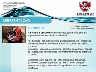 A  BRASIL SUB COM  é uma empresa  jovem derivada  do  seguimento meio-ambiente e industrial. Foi  fundada  por  profissionais  especializados  em  processos  industriais, visando  minimizar e otimizar  custos  de vossa empresa. Os nossos  serviços, proporciona  garantia, segurança, redução  de  custos, não necessitando  de interrompimento do processo  produtivo. Contamos  com  suporte  de  engenharia  civil, mecânica, químico e  calderaria, pesada  de  forma  a lhe  oferecer  assessoria  e  gerenciamento  de  qualidade  nos  serviços  prestados. APRESENTAÇÃO A EMPRESA --| MENU DE NAVEGAÇÃO |-- A Empresa  |  Nossos Serviços  |  Equipamentos 