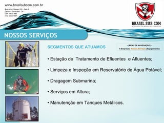 •  Estação de  Tratamento de Efluentes  e Afluentes ; •  Limpeza e Inspeção em Reservatório de Água Potável ; •  Dragagem Submarina ; •  Serviços em Altura ; •  Manutenção em Tanques Metálicos . NOSSOS SERVIÇOS SEGMENTOS QUE ATUAMOS --| MENU DE NAVEGAÇÃO |-- A Empresa  |  Nossos Serviços  |  Equipamentos 