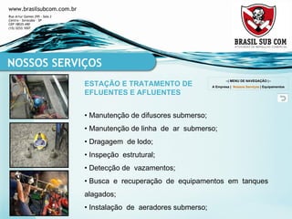 • Manutenção de difusores submerso; • Manutenção de linha  de  ar  submerso; • Dragagem  de lodo; • Inspeção  estrutural; • Detecção de  vazamentos; • Busca  e  recuperação  de  equipamentos  em  tanques  alagados; • Instalação  de  aeradores submerso; NOSSOS SERVIÇOS ESTAÇÃO E TRATAMENTO DE EFLUENTES E AFLUENTES --| MENU DE NAVEGAÇÃO |-- A Empresa  |  Nossos Serviços  |  Equipamentos 