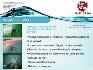 •  Inspeção fotográfica e  fimada em  reservatório alagado de água  potavel; •  Limpeza  em  reservatório alagado de água  potavel; •  Emissão  de laudo  de potabilidade após  a limpeza; •  Impermeabilização  de  reservatório de  água  potável •  Emissão  de ART; •  Responsabilidade técnica; •  Reforma  em tanques; NOSSOS SERVIÇOS LIMPEZA E INSPEÇÃO EM RESERVATÓRIO DE ÁGUA POTÁVEL --| MENU DE NAVEGAÇÃO |-- A Empresa  |  Nossos Serviços  |  Equipamentos 