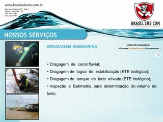 •  Dragagem  de  canal fluvial; •  Dragagem de  lagoa  de  estabilização (ETE biológico); •  Dragagem de  tanque  de  lodo  ativado (ETE biológico); •  Inspeção  e  Batimetria, para  determinação  do volume  de lodo; NOSSOS SERVIÇOS DRAGAGEM SUBMARINA --| MENU DE NAVEGAÇÃO |-- A Empresa  |  Nossos Serviços  |  Equipamentos 