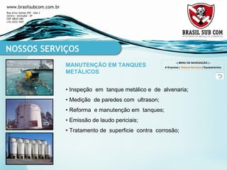 •  Inspeção  em  tanque metálico e  de  alvenaria; •  Medição  de paredes com  ultrason; •  Reforma  e manutenção em  tanques; •  Emissão de laudo periciais; •  Tratamento de  superficie  contra  corrosão; NOSSOS SERVIÇOS MANUTENÇÃO EM TANQUES METÁLICOS --| MENU DE NAVEGAÇÃO |-- A Empresa  |  Nossos Serviços  |  Equipamentos 
