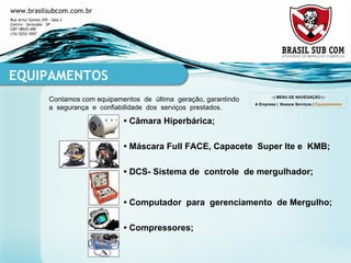 Contamos com equipamentos  de  última  geração, garantindo  a  segurança  e  confiabilidade  dos  serviços  prestados. EQUIPAMENTOS •  Câmara Hiperbárica ; •   Máscara Full FACE, Capacete  Super lte e  KMB; •   DCS- Sistema de  controle  de mergulhador; •   Computador  para  gerenciamento  de Mergulho; •   Compressores; --| MENU DE NAVEGAÇÃO |-- A Empresa  |  Nossos Serviços  |  Equipamentos 