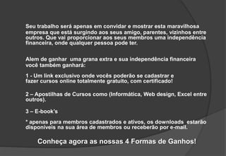 Seu trabalho será apenas em convidar e mostrar esta maravilhosa
empresa que está surgindo aos seus amigo, parentes, vizinhos entre
outros. Que vai proporcionar aos seus membros uma independência
financeira, onde qualquer pessoa pode ter.
Alem de ganhar uma grana extra e sua independência financeira
você também ganhará:
1 - Um link exclusivo onde vocês poderão se cadastrar e
fazer cursos online totalmente gratuito, com certificado!
2 – Apostilhas de Cursos como (Informática, Web design, Excel entre
outros).
3 – E-book’s
* apenas para membros cadastrados e ativos, os downloads estarão
disponíveis na sua área de membros ou receberão por e-mail.
Conheça agora as nossas 4 Formas de Ganhos!
 