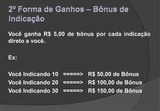 Você ganha R$ 5,00 de bônus por cada indicação
direto a você.
Ex:
Você Indicando 10 =====> R$ 50,00 de Bônus
Você Indicando 20 =====> R$ 100,00 de Bônus
Você Indicando 30 =====> R$ 150,00 de Bônus
 