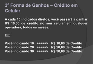 A cada 10 indicados diretos, você passará a ganhar
R$ 10,00 de crédito no seu celular em qualquer
operadora, todos os meses.
Ex:
Você Indicando 10 =====> R$ 10,00 de Crédito
Você Indicando 20 =====> R$ 20,00 de Crédito
Você Indicando 30 =====> R$ 30,00 de Crédito
 