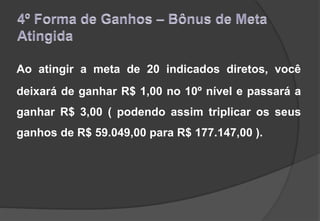 Ao atingir a meta de 20 indicados diretos, você
deixará de ganhar R$ 1,00 no 10º nível e passará a
ganhar R$ 3,00 ( podendo assim triplicar os seus
ganhos de R$ 59.049,00 para R$ 177.147,00 ).
 