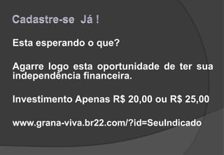 Esta esperando o que?
Agarre logo esta oportunidade de ter sua
independência financeira.
Investimento Apenas R$ 20,00 ou R$ 25,00
www.grana-viva.br22.com/?id=SeuIndicado
 
