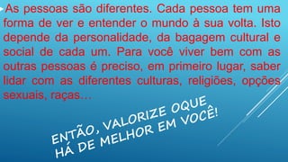 As pessoas são diferentes. Cada pessoa tem uma
forma de ver e entender o mundo à sua volta. Isto
depende da personalidade, da bagagem cultural e
social de cada um. Para você viver bem com as
outras pessoas é preciso, em primeiro lugar, saber
lidar com as diferentes culturas, religiões, opções
sexuais, raças…
 