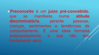 Preconceito é um juízo pré-concebido,
que se manifesta numa atitude
discriminatória, perante pessoas,
crenças, sentimentos e tendências de
comportamento. É uma ideia formada
antecipadamente e que não tem
fundamento sério.
 