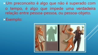 Um preconceito é algo que não é superado com
o tempo, é algo que impede uma verdadeira
relação entre pessoa-pessoa, ou pessoa-objeto.
Exemplo:
 
