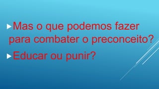 Mas o que podemos fazer
para combater o preconceito?
Educar ou punir?
 