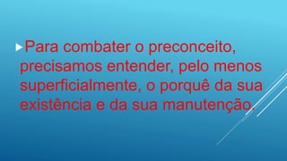 Para combater o preconceito,
precisamos entender, pelo menos
superficialmente, o porquê da sua
existência e da sua manutenção.
 