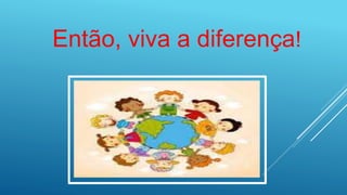 Então, viva a diferença!
 