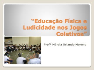 “Educação Física e 
Ludicidade nos Jogos 
Coletivos” 
Profª Márcia Orlando Moreno 
 
