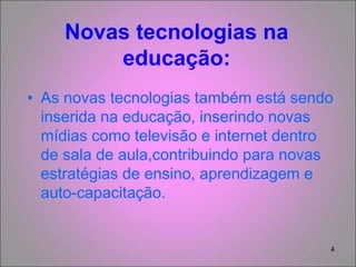 4
Novas tecnologias na
educação:
• As novas tecnologias também está sendo
inserida na educação, inserindo novas
mídias como televisão e internet dentro
de sala de aula,contribuindo para novas
estratégias de ensino, aprendizagem e
auto-capacitação.
 