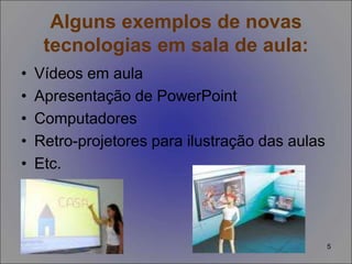 5
Alguns exemplos de novas
tecnologias em sala de aula:
• Vídeos em aula
• Apresentação de PowerPoint
• Computadores
• Retro-projetores para ilustração das aulas
• Etc.
 