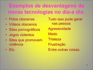 7
Exemplos de desvantagens da
novas tecnologias no dia-a dia:
• Fotos obscenas
• Vídeos obscenos
• Sites pornográficos
• Jogos violentos
• Sites que promovem
violência
• Etc.
Tudo isso pode gerar
nas pessoa:
Agressividade
Medo
Tristeza
Frustração
Entre outras coisas.
 