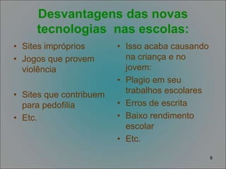 8
Desvantagens das novas
tecnologias nas escolas:
• Sites impróprios
• Jogos que provem
violência
• Sites que contribuem
para pedofilia
• Etc.
• Isso acaba causando
na criança e no
jovem:
• Plagio em seu
trabalhos escolares
• Erros de escrita
• Baixo rendimento
escolar
• Etc.
 