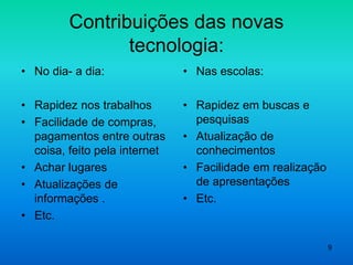 9
Contribuições das novas
tecnologia:
• No dia- a dia:
• Rapidez nos trabalhos
• Facilidade de compras,
pagamentos entre outras
coisa, feito pela internet
• Achar lugares
• Atualizações de
informações .
• Etc.
• Nas escolas:
• Rapidez em buscas e
pesquisas
• Atualização de
conhecimentos
• Facilidade em realização
de apresentações
• Etc.
 
