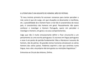 A LITERATURA É UM ASSUNTO DE HOMEM, NÃO DE PÁTRIAS
“O meu instinto primário foi escrever romances para tentar perceber o
mal, como é que ele surge, em que situações se desenvolve e manifesta,
etc. a possibilidade de o homem fazer o mal não é característico do nosso
país, é característico dos homens em geral. Pessoalmente não quero
conhecer e investigar o Homem Português, quero sim perceber e
investigar o homem, em geral, e os seus comportamentos.
Julgo que não é muito entusiasmante definir e ficar circunscrito a um
pensamento ou uma escrita portuguesa. Eu escrevo em língua portuguesa
e esse é um ponto de partida fundamental. Mas a literatura é assunto de
homem, não de pátrias. Os grandes temas humanos atravessam os vários
homens dos vários países. Podemos exprimir a dor que sentimos numa
língua, mas a dor, ela própria não tem gostos ou restrições linguísticas.”
Entrevista ao Círculo dos leitores, Online.
 
