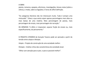 A OBRA
poesia, romance, epopeia, aforismos, investigações, breves notas (sobre a
ciência, o medo, sobre as ligações). E livros de difícil definição.
“As categorias literárias não me interessam muito. Tudo é sempre uma
misturada”. Talvez o que exista sejam apenas porcentagens mais altas ou
mais baixas de uma matéria. Mais percentagem de poesia, mais
percentagem de ensaio, mais percentagem de narração.”
OS GÊNEROS “é difícil, é impossível, separar ficção de ensaio ou, mais
especificamente, do pensamento.”
O PROJETO LITERÁRIO de Gonçalo Tavares pode ser pensado a partir da
tensão entre utopia e distopia.
Utopia – Projeto de construção de uma sociedade melhor.
Distopia – Análise crítica das características da sociedade atual.
“Olhar com atenção para o pior, e para o possível-melhor”.
 