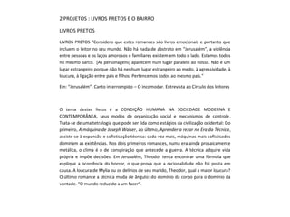 2 PROJETOS : LIVROS PRETOS E O BAIRRO
LIVROS PRETOS
LIVROS PRETOS “Considero que estes romances são livros emocionais e portanto que
incluem o leitor no seu mundo. Não há nada de abstrato em “Jerusalém”, a violência
entre pessoas e os laços amorosos e familiares existem em todo o lado. Estamos todos
no mesmo barco. [As personagens] aparecem num lugar paralelo ao nosso. Não é um
lugar estrangeiro porque não há nenhum lugar estrangeiro ao medo, à agressividade, à
loucura, à ligação entre pais e filhos. Pertencemos todos ao mesmo país.”
Em: “Jerusalém”. Canto interrompido – O incomodar. Entrevista ao Círculo dos leitores
O tema destes livros é a CONDIÇÃO HUMANA NA SOCIEDADE MODERNA E
CONTEMPORÂNEA, seus modos de organização social e mecanismos de controle.
Trata-se de uma tetralogia que pode ser lida como estágios da civilização ocidental: Do
primeiro, A máquina de Joseph Walser, ao último, Aprender a rezar na Era da Técnica,
assiste-se à expansão e sofisticação técnica: cada vez mais, máquinas mais sofisticadas
dominam as existências. Nos dois primeiros romances, numa era ainda prosaicamente
metálica, o clima é o de conspiração que antecede a guerra. A técnica adquire vida
própria e impõe decisões. Em Jerusalém, Theodor tenta encontrar uma fórmula que
explique a ocorrência do horror, o que prova que a racionalidade não foi posta em
causa. A loucura de Mylia ou os delírios de seu marido, Theodor, qual a maior loucura?
O último romance a técnica muda de ângulo: do domínio da corpo para o domínio da
vontade. “O mundo reduzido a um fazer”.
 