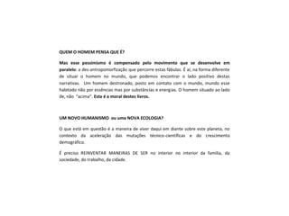 QUEM O HOMEM PENSA QUE É?
Mas esse pessimismo é compensado pelo movimento que se desenvolve em
paralelo: a des-antropomorfização que percorre estas fábulas. É aí, na forma diferente
de situar o homem no mundo, que podemos encontrar o lado positivo destas
narrativas. Um homem destronado, posto em contato com o mundo, mundo esse
habitado não por essências mas por substâncias e energias. O homem situado ao lado
de, não “acima”. Esta é a moral destes livros.
UM NOVO HUMANISMO ou uma NOVA ECOLOGIA?
O que está em questão é a maneira de viver daqui em diante sobre este planeta, no
contexto da aceleração das mutações técnico-científicas e do crescimento
demográfico.
É preciso REINVENTAR MANEIRAS DE SER no interior no interior da família, da
sociedade, do trabalho, da cidade.
 