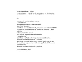 UMA POÉTICA DO CORPO
Livro da dança – projeto para uma poética do movimento
70.
uma parte do movimento é excremento.
a outra é desejo.
Não sai apenas esperma e Fluxo MATERNAL.
Caem Fezes das ancas.
Caem Fezes das ancas lateralmente, atravessam o ar, roubam o AROMA
Escondido do invisível e FAZEM-NO aparecer de modo feio, CLARO,
MORTAL.
As Fezes são Mortais. Matam.
uma parte do movimento é esse excremento.
a outra é desejo.
Caem Fezes dos Pés da bailarina que é delicada e é bailarina.
Não pode ter vergonha das Fezes, a bailarina.
Se o Mortal tem medo da Morte tem medo de si, do corpo, do Ego,
da consciência, de pensar, tem medo do corpo, Medo da Morte e do
corpo e de tudo.
Não pode ter vergonha das Fezes, a bailarina.
Em: Livro da dança, 2001
 