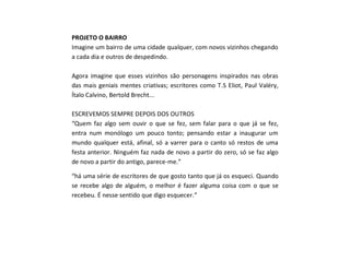 PROJETO O BAIRRO
Imagine um bairro de uma cidade qualquer, com novos vizinhos chegando
a cada dia e outros de despedindo.
Agora imagine que esses vizinhos são personagens inspirados nas obras
das mais geniais mentes criativas; escritores como T.S Eliot, Paul Valéry,
Ítalo Calvino, Bertold Brecht...
ESCREVEMOS SEMPRE DEPOIS DOS OUTROS
“Quem faz algo sem ouvir o que se fez, sem falar para o que já se fez,
entra num monólogo um pouco tonto; pensando estar a inaugurar um
mundo qualquer está, afinal, só a varrer para o canto só restos de uma
festa anterior. Ninguém faz nada de novo a partir do zero, só se faz algo
de novo a partir do antigo, parece-me.”
“há uma série de escritores de que gosto tanto que já os esqueci. Quando
se recebe algo de alguém, o melhor é fazer alguma coisa com o que se
recebeu. É nesse sentido que digo esquecer.”
 