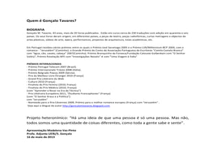 Quem é Gonçalo Tavares?
BIOGRAFIA
Gonçalo M. Tavares. 43 anos, mais de 20 livros publicados. Estão em curso cerca de 230 traduções com edição em quarenta e seis
países. Os seus livros deram origem, em diferentes países, a peças de teatro, peças radiofónicas, curtas metragens e objectos de
artes plásticas, vídeos de arte, ópera, performances, projectos de arquitectura, teses académicas, etc.
Em Portugal recebeu vários prémios entre os quais o Prémio José Saramago 2005 e o Prémio LER/Millennium BCP 2004, com o
romance - "Jerusalém" (Caminho); o Grande Prémio de Conto da Associação Portuguesa de Escritores "Camilo Castelo Branco"
com "água, cão, cavalo, cabeça" 2007(Caminho). Prémio Branquinho da Fonseca/Fundação Calouste Gulbenkain com "O Senhor
Valéry", Prémio Revelação APE com "Investigações Novalis" e com "Uma Viagem à Índia"
PRÉMIOS INTERNACIONAIS:
- Prémio Portugal Telecom 2007 (Brasil).
- Prémio Internazionale Trieste 2008 (Itália).
- Prémio Belgrado Poesia 2009 (Sérvia).
- Prix du Meilleur Livre Étranger 2010 (França)
- Grand Prix Littéraire du Web
- Culture 2010 (França)
- Finalista do Prix Femina (2010, França)
- Finalista do Prix Médicis (2010, França)
(com "Aprender a Rezar na Era da Técnica")
- Prix Littéraire Européens 2011, "Étudiants Francophones" (França)
(com "O Senhor Kraus e a Política")
com "Jerusalém"
- Nomeado para o Prix Cévennes 2009, Prémio para o melhor romance europeu (França) com "Jerusalém" .
Veja aqui o blogue do autor http://goncalomtavares.blogspot.com
Projeto heteronímico: “Há uma ideia de que uma pessoa é só uma pessoa. Mas não,
todos somos uma quantidade de coisas diferentes, como toda a gente sabe e sente”.
Apresentação Madalena Vaz-Pinto
Profa. Adjunta UERJ/S. Gonçalo
16 de maio de 2013
 