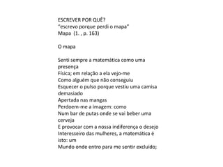 ESCREVER POR QUÊ?
“escrevo porque perdi o mapa”
Mapa (1. , p. 163)
O mapa
Senti sempre a matemática como uma
presença
Física; em relação a ela vejo-me
Como alguém que não conseguiu
Esquecer o pulso porque vestiu uma camisa
demasiado
Apertada nas mangas
Perdoem-me a imagem: como
Num bar de putas onde se vai beber uma
cerveja
E provocar com a nossa indiferença o desejo
Interesseiro das mulheres, a matemática é
isto: um
Mundo onde entro para me sentir excluído;
 