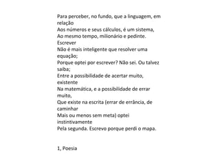 Para perceber, no fundo, que a linguagem, em
relação
Aos números e seus cálculos, é um sistema,
Ao mesmo tempo, milionário e pedinte.
Escrever
Não é mais inteligente que resolver uma
equação;
Porque optei por escrever? Não sei. Ou talvez
saiba;
Entre a possibilidade de acertar muito,
existente
Na matemática, e a possibilidade de errar
muito,
Que existe na escrita (errar de errância, de
caminhar
Mais ou menos sem meta) optei
instintivamente
Pela segunda. Escrevo porque perdi o mapa.
1, Poesia
 