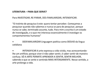 LITERATURA – PARA QUE SERVE?
Para INVESTIGAR, RE-PARAR, DES-FAMILIARIZAR, INTENSIFICAR.
“O instinto de pesquisa é este: quero tentar perceber. Começamos a
pesquisar quando não sabemos e nunca se para de pesquisar, porque
nunca se sabe, terminado assunto, tudo. Para mim a escrita é um estado
de investigação, e o que me interessa essencialmente é investigar os
comportamentos humanos”
• DESFAMILIARIZAR Linguagem poética como DESVIO da língua
cotidiana
• INTENSIFICAR A arte expressa a vida vivida, mas acrescentando-
lhe um artifício; porque viver é não saber sentir, é saber sentir de maneira
confusa. SÓ A ARTE PERMITE APRENDER A SENTIR, SENTIR MELHOR,
sabendo o que se sente e sentindo MAIS INTENSAMENTE. Nesse sentido, a
arte prolonga a vida.
 