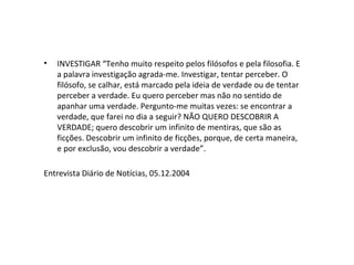 • INVESTIGAR “Tenho muito respeito pelos filósofos e pela filosofia. E
a palavra investigação agrada-me. Investigar, tentar perceber. O
filósofo, se calhar, está marcado pela ideia de verdade ou de tentar
perceber a verdade. Eu quero perceber mas não no sentido de
apanhar uma verdade. Pergunto-me muitas vezes: se encontrar a
verdade, que farei no dia a seguir? NÃO QUERO DESCOBRIR A
VERDADE; quero descobrir um infinito de mentiras, que são as
ficções. Descobrir um infinito de ficções, porque, de certa maneira,
e por exclusão, vou descobrir a verdade”.
Entrevista Diário de Notícias, 05.12.2004
 