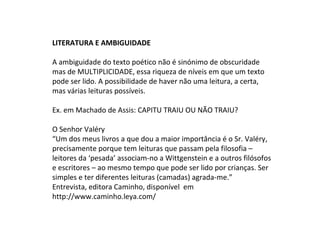 LITERATURA E AMBIGUIDADE
A ambiguidade do texto poético não é sinónimo de obscuridade
mas de MULTIPLICIDADE, essa riqueza de níveis em que um texto
pode ser lido. A possibilidade de haver não uma leitura, a certa,
mas várias leituras possíveis.
Ex. em Machado de Assis: CAPITU TRAIU OU NÃO TRAIU?
O Senhor Valéry
“Um dos meus livros a que dou a maior importância é o Sr. Valéry,
precisamente porque tem leituras que passam pela filosofia –
leitores da ‘pesada’ associam-no a Wittgenstein e a outros filósofos
e escritores – ao mesmo tempo que pode ser lido por crianças. Ser
simples e ter diferentes leituras (camadas) agrada-me.”
Entrevista, editora Caminho, disponível em
http://www.caminho.leya.com/
 