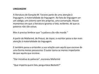 LINGUAGEM
A literatura de Gonçalo M. Tavares parte de uma atenção à
linguagem, à materialidade da linguagem. Ao fato da linguagem ser
um código, um sistema com leis próprias, uma convenção. Houve
momentos em que a literatura ignorou o fato, evidente, de que as
palavras não são coisas.
Mas é preciso lembrar que “a palavra cão não morde.”
A partir de Mallarmé, de Proust, de Joyce, o escritor passa a dar mais
atenção à materialidade da linguagem.
E também passa a entender a sua relação com aquilo que escreve de
uma forma menos possessiva. O autor torna-se menos importante
do que aquilo que escreve.
“Dar iniciativa às palavras”, escreveu Mallarmé
“Que importa quem fala, perguntava Beckett?”
 