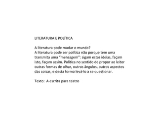LITERATURA E POLÍTICA
A literatura pode mudar o mundo?
A literatura pode ser política não porque tem uma
transmita uma “mensagem”: sigam estas ideias, façam
isto, façam assim. Política no sentido de propor ao leitor
outras formas de olhar, outros ângulos, outros aspectos
das coisas, e desta forma levá-lo a se questionar.
Texto: A escrita para teatro
 