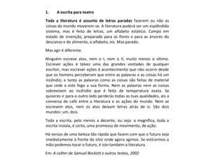 1. A escrita para teatro
Toda a literatura é assunto de letras paradas fazerem ou não as
coisas do mundo moverem-se. A literatura poderá ser um esplêndido
sistema, mas é feito de letras, um alfabeto estático. Campo em
estado de invenção, preparado para as flores e para as árvores do
descanso e do alimento, o alfabeto, eis. Mas parado.
Mas agir é diferente.
Ninguém escreve atos, nem o I, nem o II, muito menos o último.
Escrever ações é talvez uma das grandes vontades de qualquer
escritor, mas escrever ações é acontecimento que não ocorre desde
que os homens perceberam que entre as palavras e as coisas há um
incêndio; e tanto as palavras como as coisas são feitas de material
que cede a este fogo a sua forma. Nem as palavras nem as coisas
sobrevivem ao incêndio que é feito de temperatura exata. Se
quiseres ir para o outro lado perderás todas as tuas qualidades, eis a
conversa de café entre a literatura e as ações do mundo. Nem se
escrevem atos, nem os atos deixam letras atrás de si. São dois
mundos: um, dois.
Toda a escrita, pelo menos a decente, ou seja: a magnífica, toda a
escrita instala, é certo, uma promessa de movimento, de ação.
Há versos de uma beleza tão rápida que fazem com que o futuro seja
imediatamente à frente do sítio onde agora agimos. Se esticarmos a
mão podemos tocar o futuro, é isto também a literatura.
Em: A colher de Samuel Beckett e outros textos, 2002
 