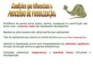 Existência de partes duras (ossos, dentes, carapaças) na constituição dos
seres vivos – as partes moles são rapidamente decompostas;
Habitat (a fossilização ocorre mais frequentemente em ambientes aquáticos) –
há maior protecção contra os agentes atmosféricos;
Condições ambientais: temperaturas e humidade baixas dificultam a
decomposição;
Rapidez no soterramento dos restos mortais por sedimentos;
Tipo de sedimentos que cobrem os restos mortais (devem ser finos e impermeáveis)
 