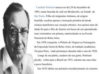 Candido Portinari nasceu no dia 29 de dezembro de
1903, numa fazenda de café em Brodoswki, no Estado de
São Paulo. Filho de imigrantes italianos, de origem
humilde, recebeu apenas a instrução primária de desde
criança manifestou sua vocação artística. Aos quinze anos de
idade foi para o Rio de Janeiro em busca de um aprendizado
mais sistemático em pintura, matriculando-se na Escola
Nacional de Belas Artes.

Em 1928 conquista o Prêmio de Viagem ao Estrangeiro
da Exposição Geral de Belas-Artes, de tradição acadêmica.
Vai para Paris, onde permanece durante todo o ano de 1930.
Longe de sua pátria, saudoso de sua gente, Portinari

decide, voltar para o Brasil em 1931, retratar nas suas telas
o povo brasileiro.
Em 1935 obtém seu primeiro reconhecimento no exterior.

 