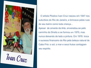 O artista Plástico Ivan Cruz nasceu em 1947 nos
subúrbios do Rio de Janeiro, e brincava pelas ruas

de seu bairro como toda criança...
Apesar de amante da Arte, enveredou-se pelo
caminho do Direito e se formou em 1970, mas
nunca deixando de lado a pintura. Em 1978 troca
o sucesso financeiro do Rio pela beleza natural de
Cabo Frio: o sol, o mar e seus frutos contagiam
seu espírito.

 
