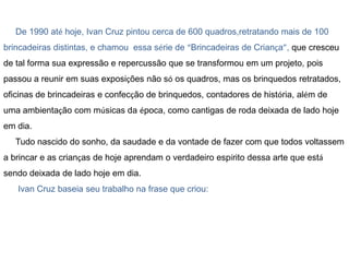 De 1990 até hoje, Ivan Cruz pintou cerca de 600 quadros,retratando mais de 100
brincadeiras distintas, e chamou essa série de “Brincadeiras de Criança”, que cresceu
de tal forma sua expressão e repercussão que se transformou em um projeto, pois
passou a reunir em suas exposições não só os quadros, mas os brinquedos retratados,

oficinas de brincadeiras e confecção de brinquedos, contadores de história, além de
uma ambientação com músicas da época, como cantigas de roda deixada de lado hoje
em dia.
Tudo nascido do sonho, da saudade e da vontade de fazer com que todos voltassem
a brincar e as crianças de hoje aprendam o verdadeiro espírito dessa arte que está
sendo deixada de lado hoje em dia.
Ivan Cruz baseia seu trabalho na frase que criou:

 