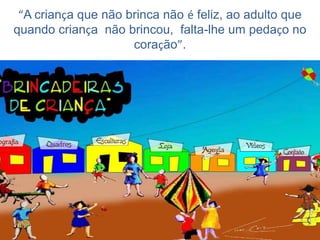 “A criança que não brinca não é feliz, ao adulto que
quando criança não brincou, falta-lhe um pedaço no
coração”.

 