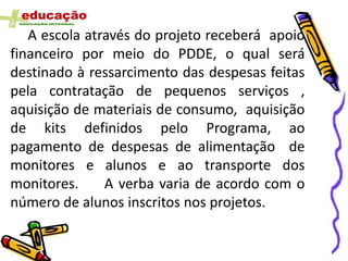 A escola através do projeto receberá apoio
financeiro por meio do PDDE, o qual será
destinado à ressarcimento das despesas feitas
pela contratação de pequenos serviços ,
aquisição de materiais de consumo, aquisição
de kits definidos pelo Programa, ao
pagamento de despesas de alimentação de
monitores e alunos e ao transporte dos
monitores.     A verba varia de acordo com o
número de alunos inscritos nos projetos.
 
