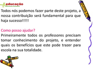 Todos nós podemos fazer parte deste projeto, a
nossa contribuição será fundamental para que
haja sucesso!!!!!

Como posso ajudar?
Primeiramente todos os professores precisam
tomar conhecimento do projeto, e entender
quais os benefícios que este pode trazer para
escola na sua totalidade.
 