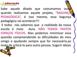 Sabe aquele ditado que costumamos ouvir
quando realizamos aquele projeto, “BAGUNÇA
PEDAGÓGICA”, é isso mesmo, essa bagunça
pedagógica vai acontecer!!!
 E todos nós sabemos que a realidade da nossa
escola é meio         dura. NÃO TEMOS TANTOS
ESPAÇOS FÍSICOS. Mas podemos minimizar essa
questão compreendendo as dificuldades do meu
amigo e ajudando sempre que for necessário,ao
invés de criticá-lo para outra pessoa. Sugerir ideias
 